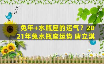 兔年+水瓶座的运气？2021年兔水瓶座运势 唐立淇